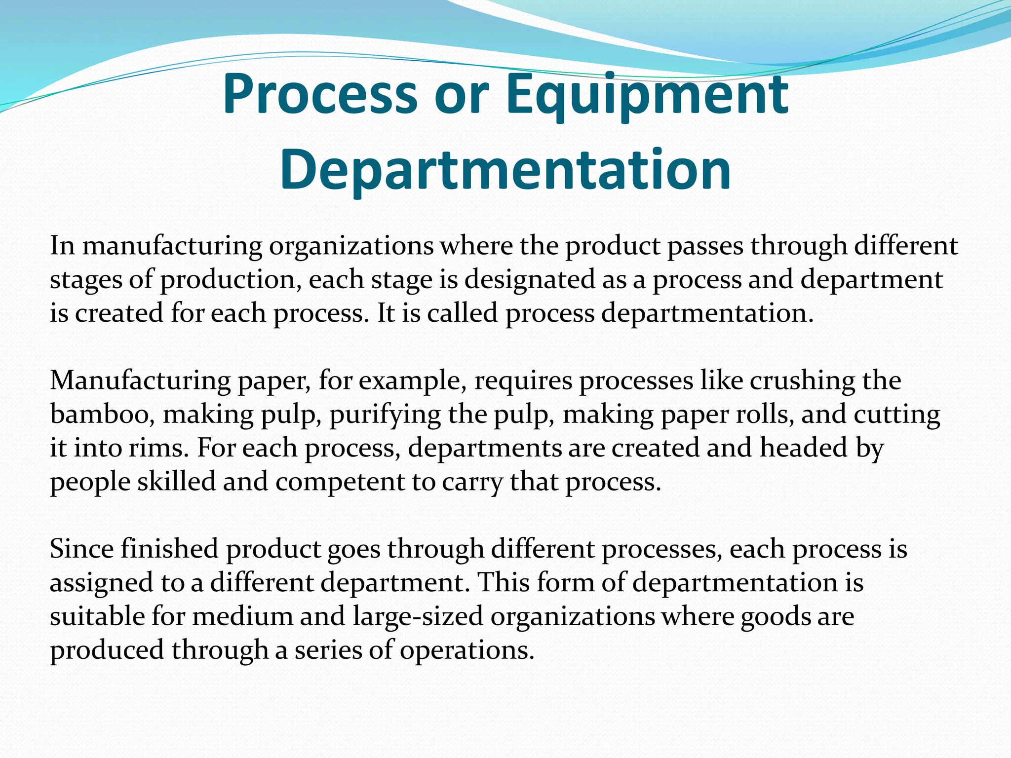 Process or Equipment
Departmentation
In manufacturing organizations where the product passes through different
stages of production, each stage is designated as a process and department
is created for each process. It is called process departmentation.
Manufacturing paper, for example, requires processes like crushing the
bamboo, making pulp, purifying the pulp, making paper rolls, and cutting
it into rims. For each process, departments are created and headed by
people skilled and competent to carry that process.
Since finished product goes through different processes, each process is
assigned to a different department. This form of departmentation is
suitable for medium and large-sized organizations where goods are
produced through a series of operations.
 