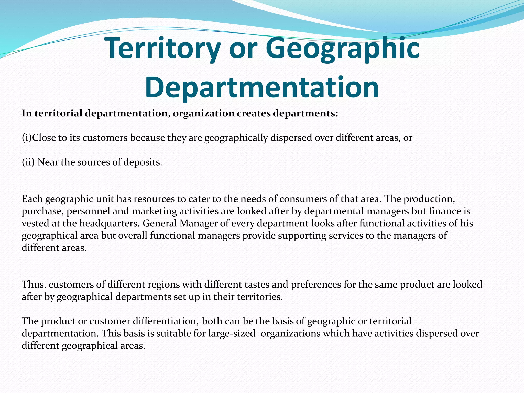Territory or Geographic
Departmentation
In territorial departmentation, organization creates departments:
(i)Close to its customers because they are geographically dispersed over different areas, or
(ii) Near the sources of deposits.
Each geographic unit has resources to cater to the needs of consumers of that area. The production,
purchase, personnel and marketing activities are looked after by departmental managers but finance is
vested at the headquarters. General Manager of every department looks after functional activities of his
geographical area but overall functional managers provide supporting services to the managers of
different areas.
Thus, customers of different regions with different tastes and preferences for the same product are looked
after by geographical departments set up in their territories.
The product or customer differentiation, both can be the basis of geographic or territorial
departmentation. This basis is suitable for large-sized organizations which have activities dispersed over
different geographical areas.
 