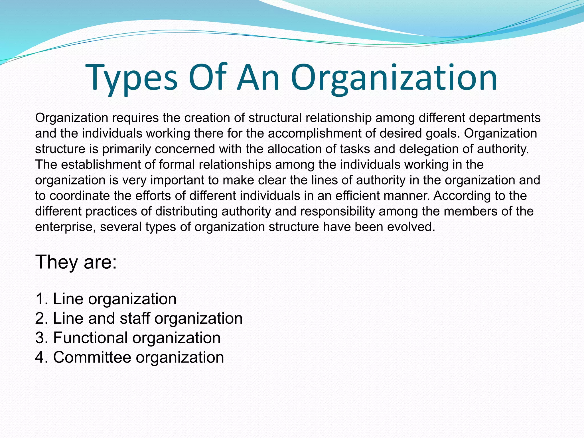 Types Of An Organization
Organization requires the creation of structural relationship among different departments
and the individuals working there for the accomplishment of desired goals. Organization
structure is primarily concerned with the allocation of tasks and delegation of authority.
The establishment of formal relationships among the individuals working in the
organization is very important to make clear the lines of authority in the organization and
to coordinate the efforts of different individuals in an efficient manner. According to the
different practices of distributing authority and responsibility among the members of the
enterprise, several types of organization structure have been evolved.
They are:
1. Line organization
2. Line and staff organization
3. Functional organization
4. Committee organization
 