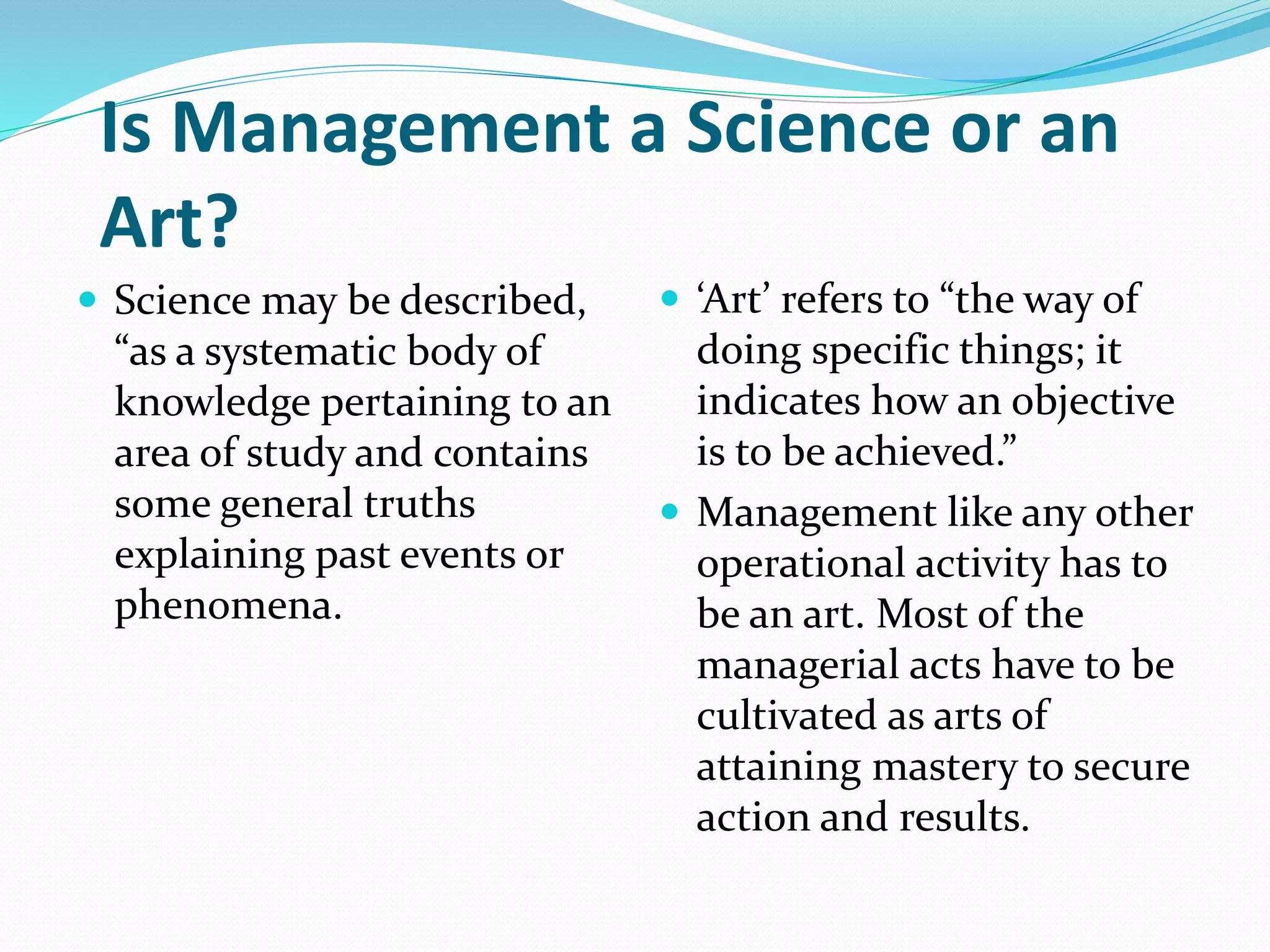 Is Management a Science or an
Art?
 Science may be described,
“as a systematic body of
knowledge pertaining to an
area of study and contains
some general truths
explaining past events or
phenomena.
 ‘Art’ refers to “the way of
doing specific things; it
indicates how an objective
is to be achieved.”
 Management like any other
operational activity has to
be an art. Most of the
managerial acts have to be
cultivated as arts of
attaining mastery to secure
action and results.
 