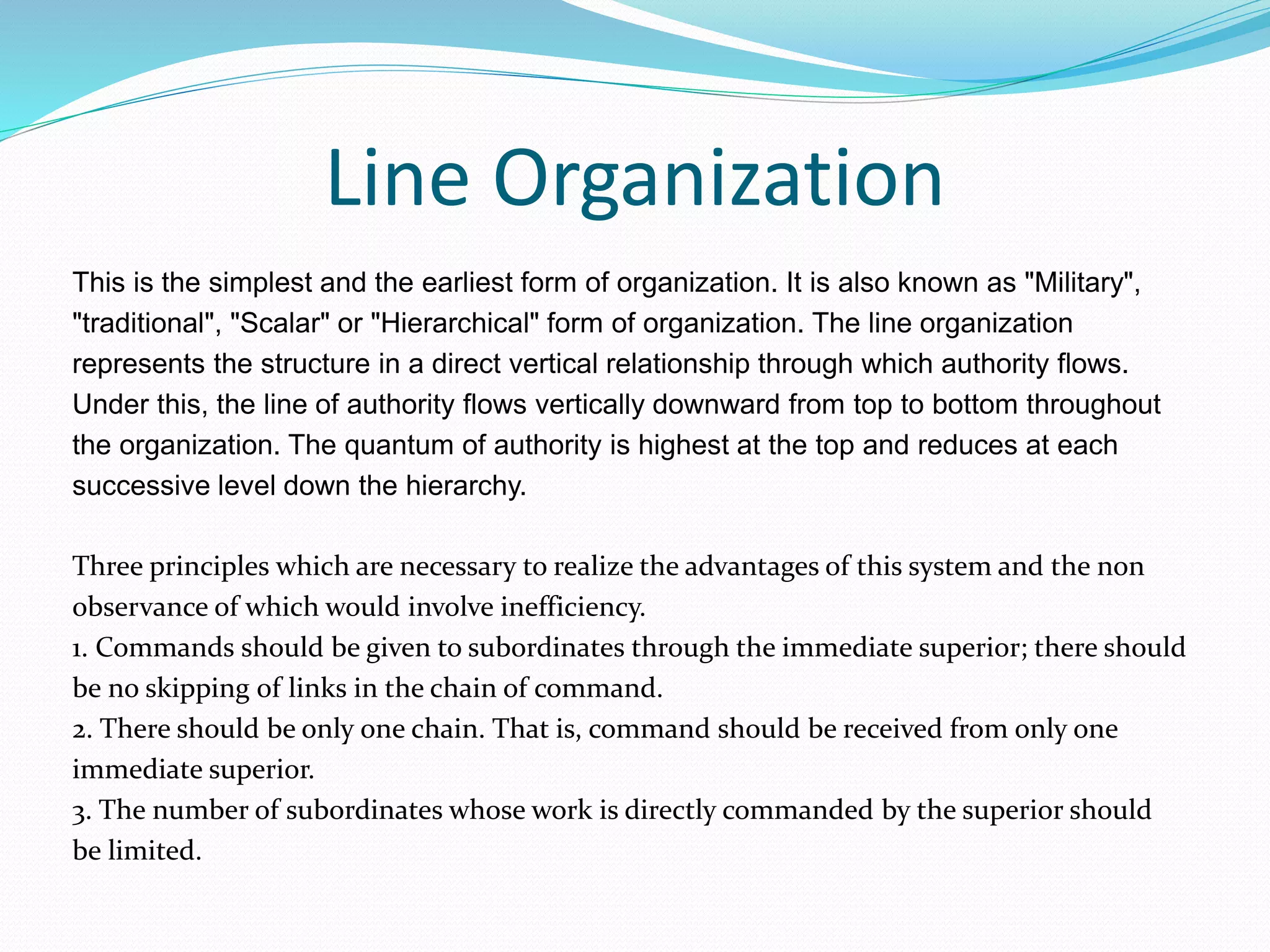 Line Organization
This is the simplest and the earliest form of organization. It is also known as "Military",
"traditional", "Scalar" or "Hierarchical" form of organization. The line organization
represents the structure in a direct vertical relationship through which authority flows.
Under this, the line of authority flows vertically downward from top to bottom throughout
the organization. The quantum of authority is highest at the top and reduces at each
successive level down the hierarchy.
Three principles which are necessary to realize the advantages of this system and the non
observance of which would involve inefficiency.
1. Commands should be given to subordinates through the immediate superior; there should
be no skipping of links in the chain of command.
2. There should be only one chain. That is, command should be received from only one
immediate superior.
3. The number of subordinates whose work is directly commanded by the superior should
be limited.
 