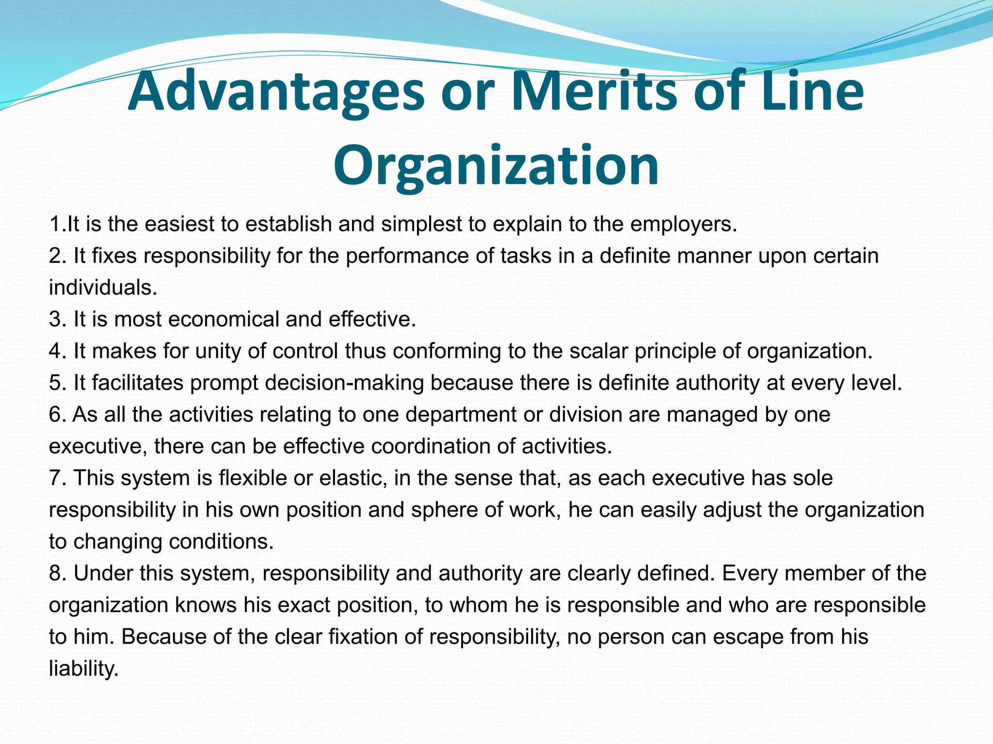 Advantages or Merits of Line
Organization
1.It is the easiest to establish and simplest to explain to the employers.
2. It fixes responsibility for the performance of tasks in a definite manner upon certain
individuals.
3. It is most economical and effective.
4. It makes for unity of control thus conforming to the scalar principle of organization.
5. It facilitates prompt decision-making because there is definite authority at every level.
6. As all the activities relating to one department or division are managed by one
executive, there can be effective coordination of activities.
7. This system is flexible or elastic, in the sense that, as each executive has sole
responsibility in his own position and sphere of work, he can easily adjust the organization
to changing conditions.
8. Under this system, responsibility and authority are clearly defined. Every member of the
organization knows his exact position, to whom he is responsible and who are responsible
to him. Because of the clear fixation of responsibility, no person can escape from his
liability.
 