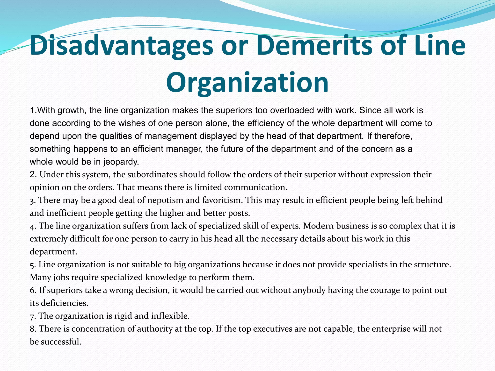 Disadvantages or Demerits of Line
Organization
1.With growth, the line organization makes the superiors too overloaded with work. Since all work is
done according to the wishes of one person alone, the efficiency of the whole department will come to
depend upon the qualities of management displayed by the head of that department. If therefore,
something happens to an efficient manager, the future of the department and of the concern as a
whole would be in jeopardy.
2. Under this system, the subordinates should follow the orders of their superior without expression their
opinion on the orders. That means there is limited communication.
3. There may be a good deal of nepotism and favoritism. This may result in efficient people being left behind
and inefficient people getting the higher and better posts.
4. The line organization suffers from lack of specialized skill of experts. Modern business is so complex that it is
extremely difficult for one person to carry in his head all the necessary details about his work in this
department.
5. Line organization is not suitable to big organizations because it does not provide specialists in the structure.
Many jobs require specialized knowledge to perform them.
6. If superiors take a wrong decision, it would be carried out without anybody having the courage to point out
its deficiencies.
7. The organization is rigid and inflexible.
8. There is concentration of authority at the top. If the top executives are not capable, the enterprise will not
be successful.
 