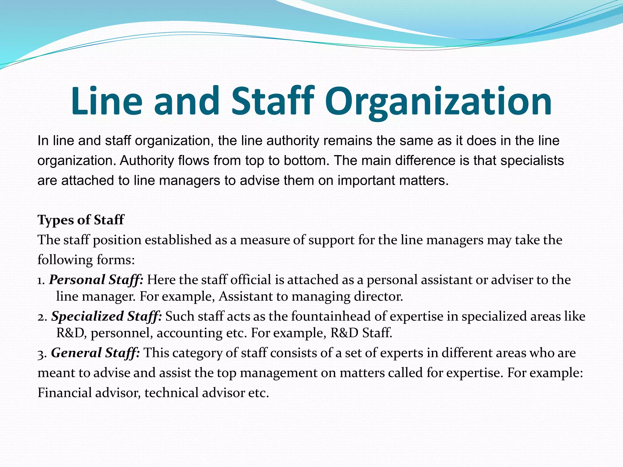Line and Staff Organization
In line and staff organization, the line authority remains the same as it does in the line
organization. Authority flows from top to bottom. The main difference is that specialists
are attached to line managers to advise them on important matters.
Types of Staff
The staff position established as a measure of support for the line managers may take the
following forms:
1. Personal Staff: Here the staff official is attached as a personal assistant or adviser to the
line manager. For example, Assistant to managing director.
2. Specialized Staff: Such staff acts as the fountainhead of expertise in specialized areas like
R&D, personnel, accounting etc. For example, R&D Staff.
3. General Staff: This category of staff consists of a set of experts in different areas who are
meant to advise and assist the top management on matters called for expertise. For example:
Financial advisor, technical advisor etc.
 