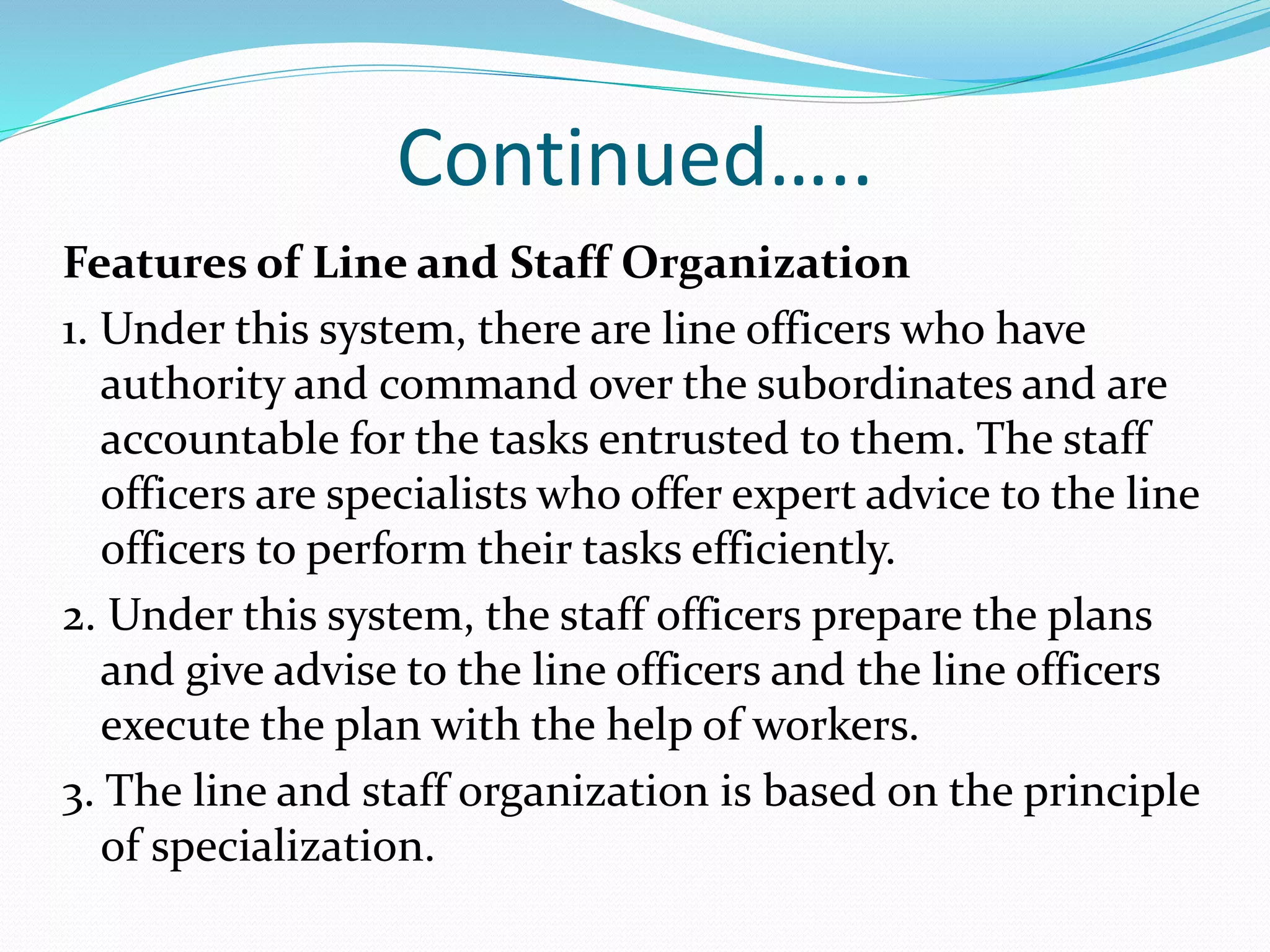 Continued…..
Features of Line and Staff Organization
1. Under this system, there are line officers who have
authority and command over the subordinates and are
accountable for the tasks entrusted to them. The staff
officers are specialists who offer expert advice to the line
officers to perform their tasks efficiently.
2. Under this system, the staff officers prepare the plans
and give advise to the line officers and the line officers
execute the plan with the help of workers.
3. The line and staff organization is based on the principle
of specialization.
 