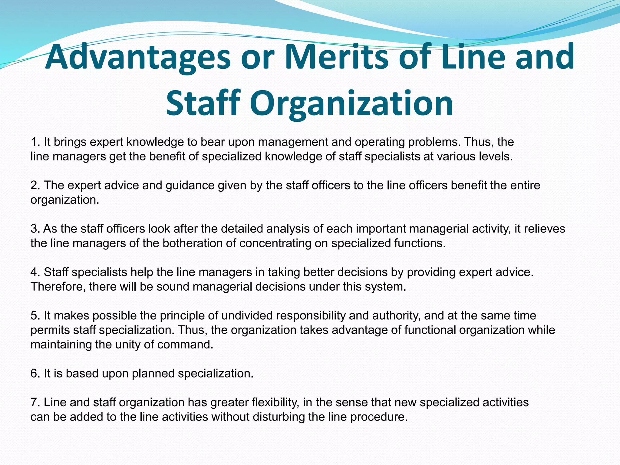 Advantages or Merits of Line and
Staff Organization
1. It brings expert knowledge to bear upon management and operating problems. Thus, the
line managers get the benefit of specialized knowledge of staff specialists at various levels.
2. The expert advice and guidance given by the staff officers to the line officers benefit the entire
organization.
3. As the staff officers look after the detailed analysis of each important managerial activity, it relieves
the line managers of the botheration of concentrating on specialized functions.
4. Staff specialists help the line managers in taking better decisions by providing expert advice.
Therefore, there will be sound managerial decisions under this system.
5. It makes possible the principle of undivided responsibility and authority, and at the same time
permits staff specialization. Thus, the organization takes advantage of functional organization while
maintaining the unity of command.
6. It is based upon planned specialization.
7. Line and staff organization has greater flexibility, in the sense that new specialized activities
can be added to the line activities without disturbing the line procedure.
 