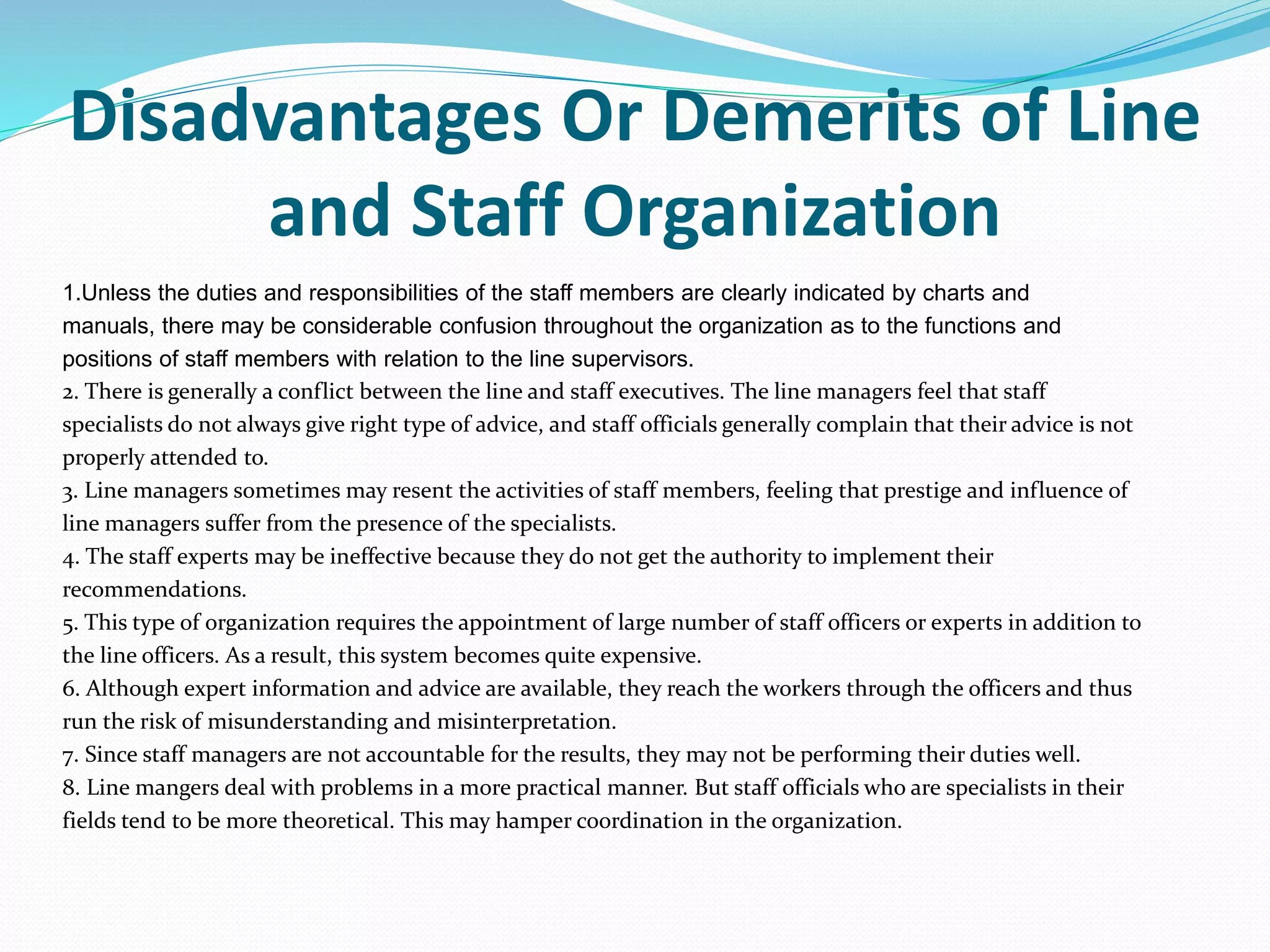 Disadvantages Or Demerits of Line
and Staff Organization
1.Unless the duties and responsibilities of the staff members are clearly indicated by charts and
manuals, there may be considerable confusion throughout the organization as to the functions and
positions of staff members with relation to the line supervisors.
2. There is generally a conflict between the line and staff executives. The line managers feel that staff
specialists do not always give right type of advice, and staff officials generally complain that their advice is not
properly attended to.
3. Line managers sometimes may resent the activities of staff members, feeling that prestige and influence of
line managers suffer from the presence of the specialists.
4. The staff experts may be ineffective because they do not get the authority to implement their
recommendations.
5. This type of organization requires the appointment of large number of staff officers or experts in addition to
the line officers. As a result, this system becomes quite expensive.
6. Although expert information and advice are available, they reach the workers through the officers and thus
run the risk of misunderstanding and misinterpretation.
7. Since staff managers are not accountable for the results, they may not be performing their duties well.
8. Line mangers deal with problems in a more practical manner. But staff officials who are specialists in their
fields tend to be more theoretical. This may hamper coordination in the organization.
 