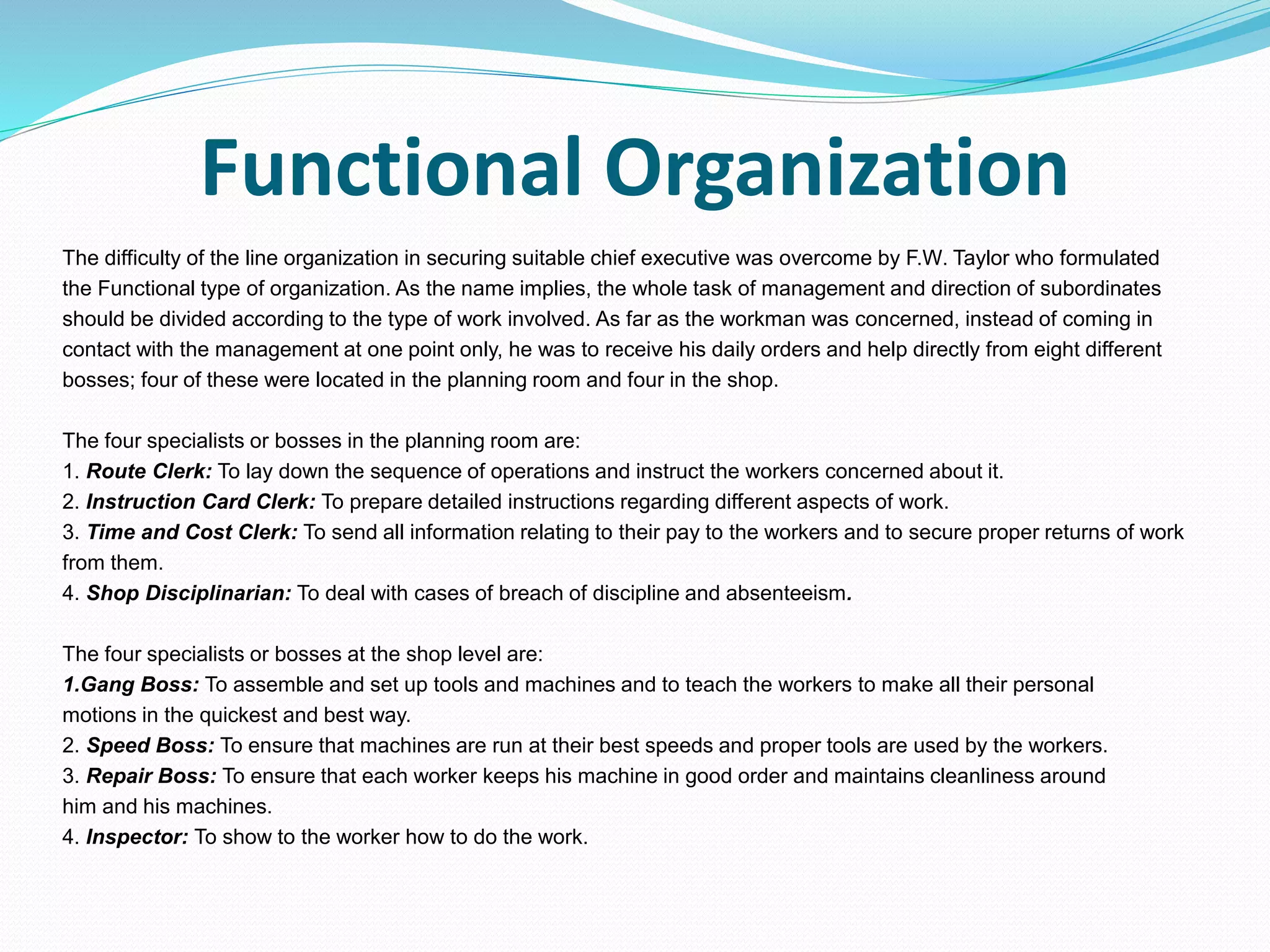 Functional Organization
The difficulty of the line organization in securing suitable chief executive was overcome by F.W. Taylor who formulated
the Functional type of organization. As the name implies, the whole task of management and direction of subordinates
should be divided according to the type of work involved. As far as the workman was concerned, instead of coming in
contact with the management at one point only, he was to receive his daily orders and help directly from eight different
bosses; four of these were located in the planning room and four in the shop.
The four specialists or bosses in the planning room are:
1. Route Clerk: To lay down the sequence of operations and instruct the workers concerned about it.
2. Instruction Card Clerk: To prepare detailed instructions regarding different aspects of work.
3. Time and Cost Clerk: To send all information relating to their pay to the workers and to secure proper returns of work
from them.
4. Shop Disciplinarian: To deal with cases of breach of discipline and absenteeism.
The four specialists or bosses at the shop level are:
1.Gang Boss: To assemble and set up tools and machines and to teach the workers to make all their personal
motions in the quickest and best way.
2. Speed Boss: To ensure that machines are run at their best speeds and proper tools are used by the workers.
3. Repair Boss: To ensure that each worker keeps his machine in good order and maintains cleanliness around
him and his machines.
4. Inspector: To show to the worker how to do the work.
 