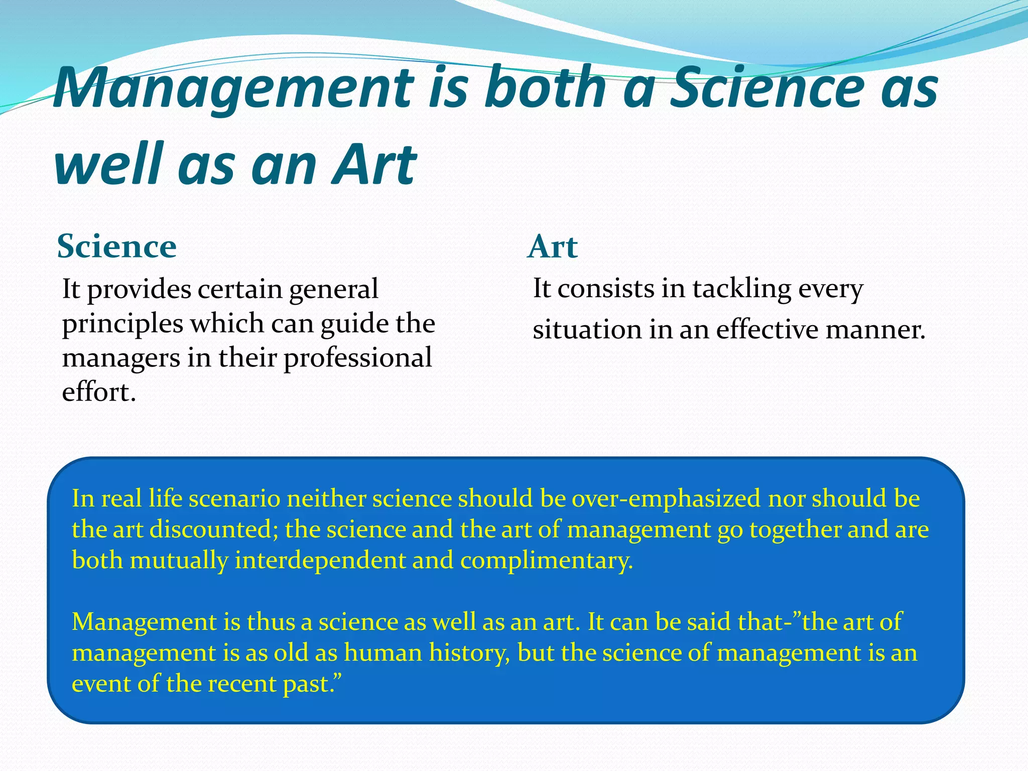 Management is both a Science as
well as an Art
Science Art
It provides certain general
principles which can guide the
managers in their professional
effort.
It consists in tackling every
situation in an effective manner.
In real life scenario neither science should be over-emphasized nor should be
the art discounted; the science and the art of management go together and are
both mutually interdependent and complimentary.
Management is thus a science as well as an art. It can be said that-”the art of
management is as old as human history, but the science of management is an
event of the recent past.”
 