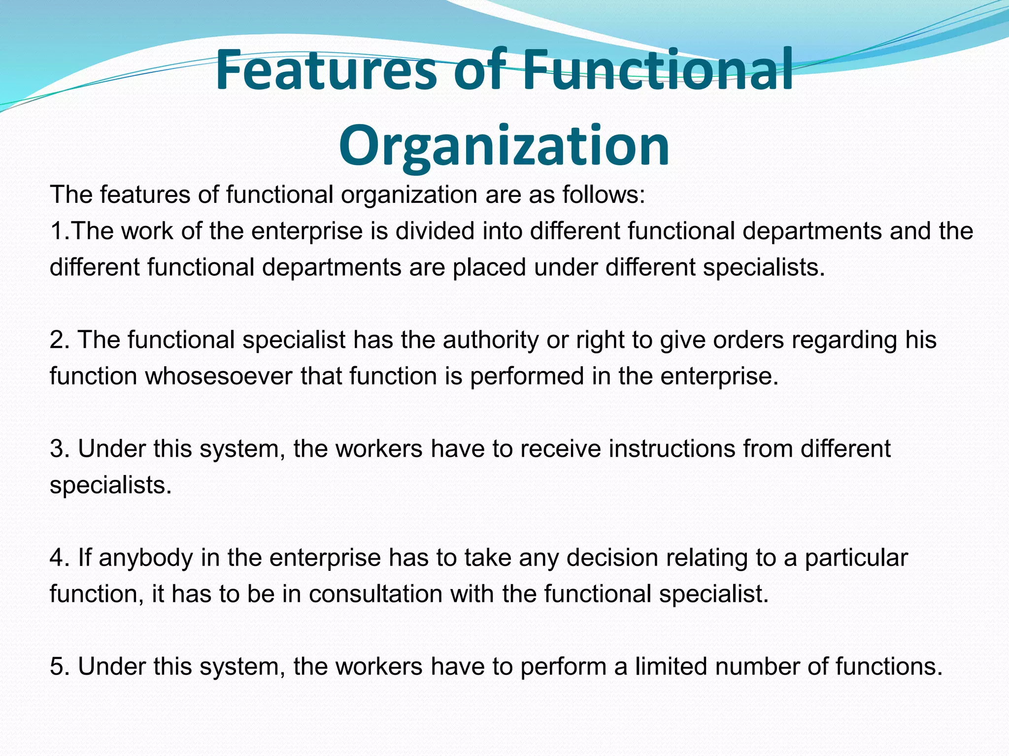 Features of Functional
Organization
The features of functional organization are as follows:
1.The work of the enterprise is divided into different functional departments and the
different functional departments are placed under different specialists.
2. The functional specialist has the authority or right to give orders regarding his
function whosesoever that function is performed in the enterprise.
3. Under this system, the workers have to receive instructions from different
specialists.
4. If anybody in the enterprise has to take any decision relating to a particular
function, it has to be in consultation with the functional specialist.
5. Under this system, the workers have to perform a limited number of functions.
 