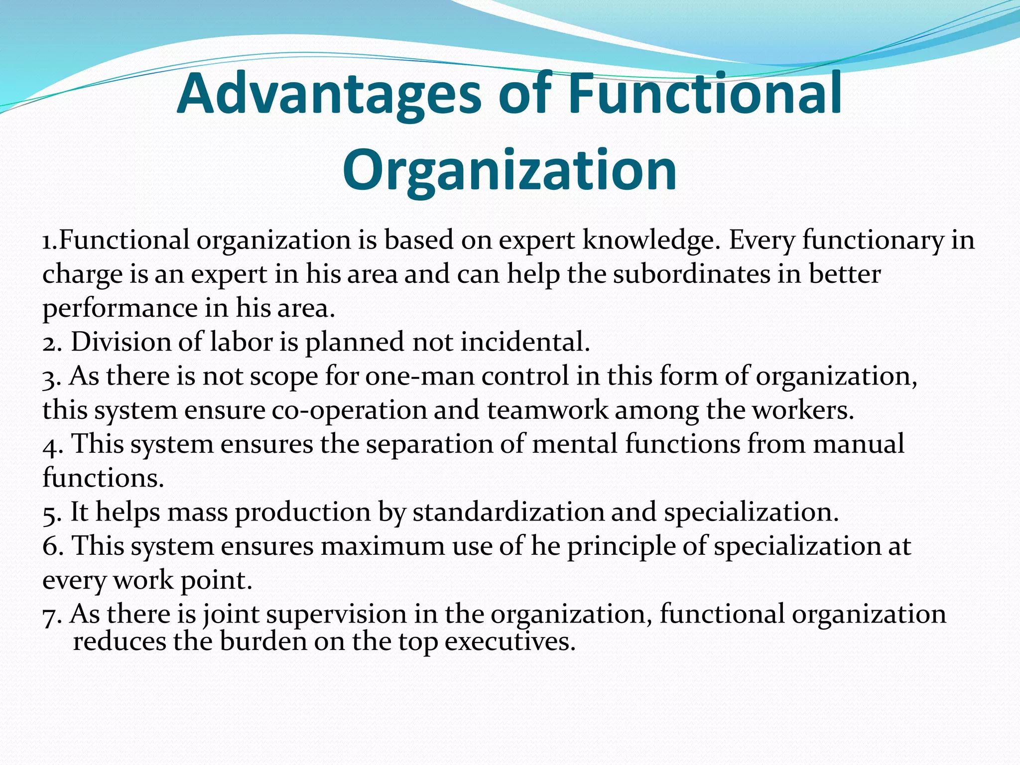 Advantages of Functional
Organization
1.Functional organization is based on expert knowledge. Every functionary in
charge is an expert in his area and can help the subordinates in better
performance in his area.
2. Division of labor is planned not incidental.
3. As there is not scope for one-man control in this form of organization,
this system ensure co-operation and teamwork among the workers.
4. This system ensures the separation of mental functions from manual
functions.
5. It helps mass production by standardization and specialization.
6. This system ensures maximum use of he principle of specialization at
every work point.
7. As there is joint supervision in the organization, functional organization
reduces the burden on the top executives.
 