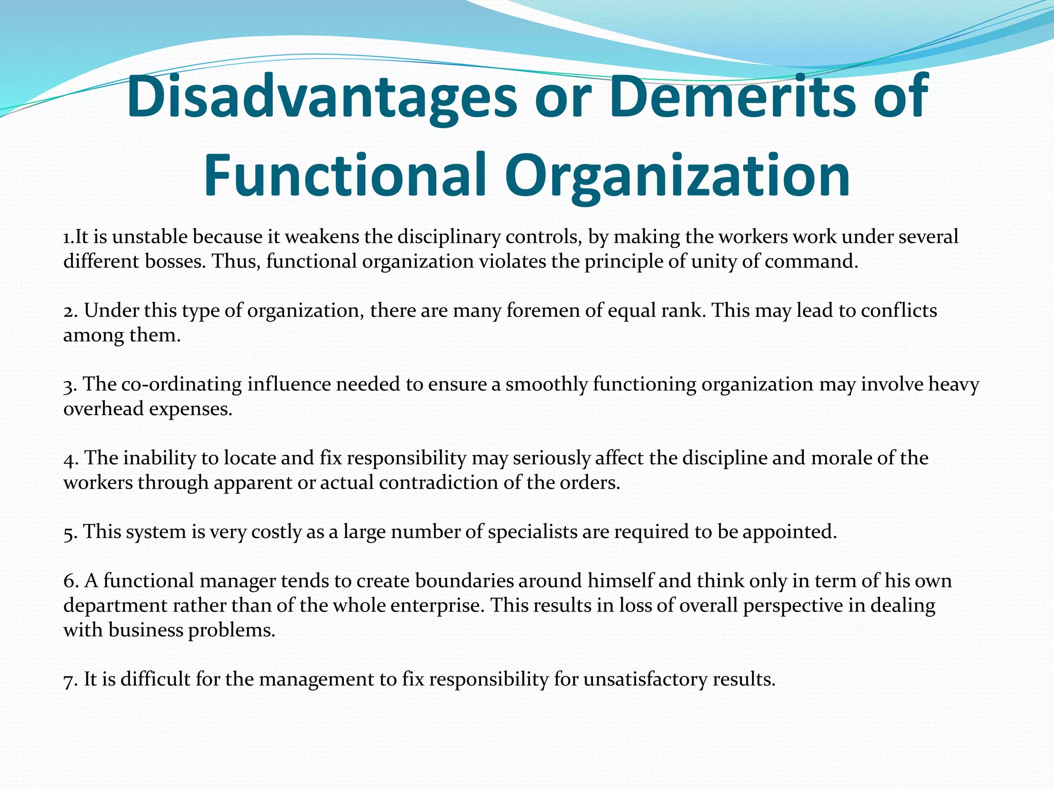 Disadvantages or Demerits of
Functional Organization
1.It is unstable because it weakens the disciplinary controls, by making the workers work under several
different bosses. Thus, functional organization violates the principle of unity of command.
2. Under this type of organization, there are many foremen of equal rank. This may lead to conflicts
among them.
3. The co-ordinating influence needed to ensure a smoothly functioning organization may involve heavy
overhead expenses.
4. The inability to locate and fix responsibility may seriously affect the discipline and morale of the
workers through apparent or actual contradiction of the orders.
5. This system is very costly as a large number of specialists are required to be appointed.
6. A functional manager tends to create boundaries around himself and think only in term of his own
department rather than of the whole enterprise. This results in loss of overall perspective in dealing
with business problems.
7. It is difficult for the management to fix responsibility for unsatisfactory results.
 