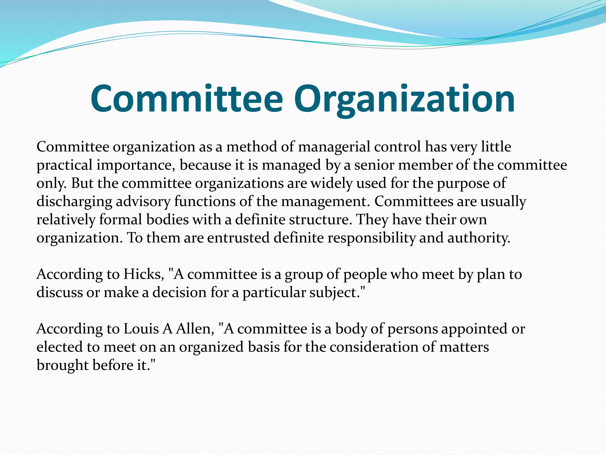 Committee Organization
Committee organization as a method of managerial control has very little
practical importance, because it is managed by a senior member of the committee
only. But the committee organizations are widely used for the purpose of
discharging advisory functions of the management. Committees are usually
relatively formal bodies with a definite structure. They have their own
organization. To them are entrusted definite responsibility and authority.
According to Hicks, "A committee is a group of people who meet by plan to
discuss or make a decision for a particular subject."
According to Louis A Allen, "A committee is a body of persons appointed or
elected to meet on an organized basis for the consideration of matters
brought before it."
 
