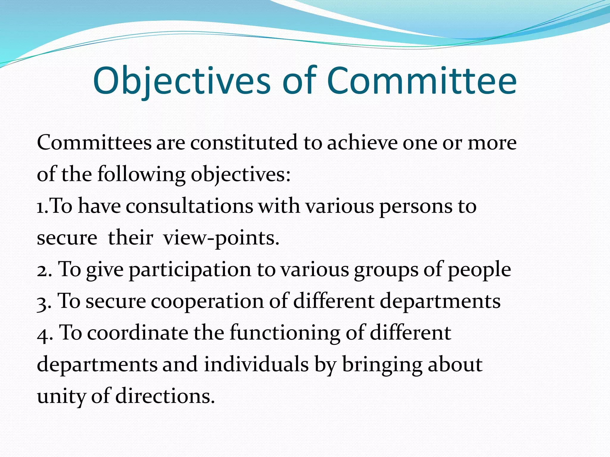 Objectives of Committee
Committees are constituted to achieve one or more
of the following objectives:
1.To have consultations with various persons to
secure their view-points.
2. To give participation to various groups of people
3. To secure cooperation of different departments
4. To coordinate the functioning of different
departments and individuals by bringing about
unity of directions.
 