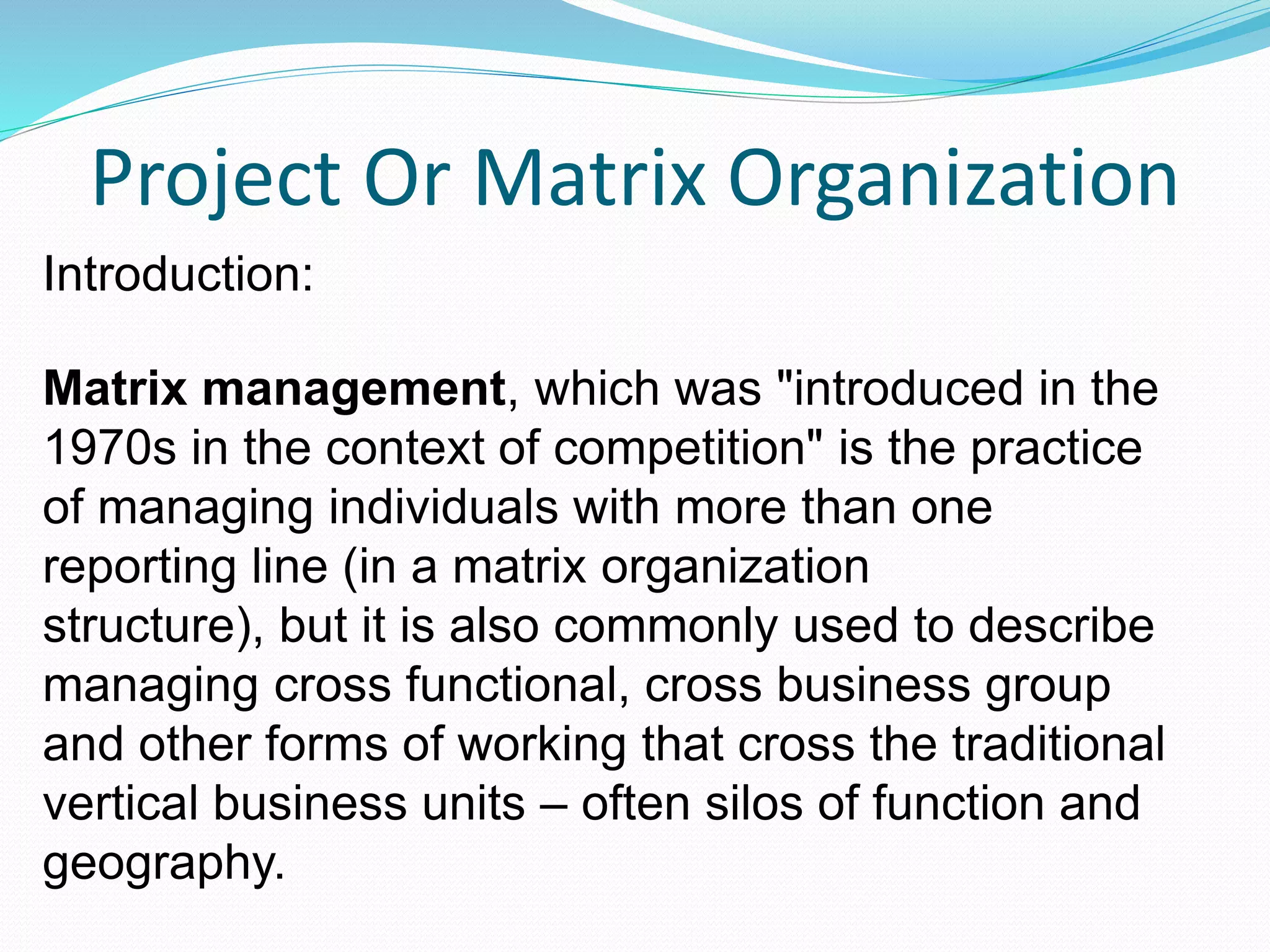 Project Or Matrix Organization
Introduction:
Matrix management, which was "introduced in the
1970s in the context of competition" is the practice
of managing individuals with more than one
reporting line (in a matrix organization
structure), but it is also commonly used to describe
managing cross functional, cross business group
and other forms of working that cross the traditional
vertical business units – often silos of function and
geography.
 