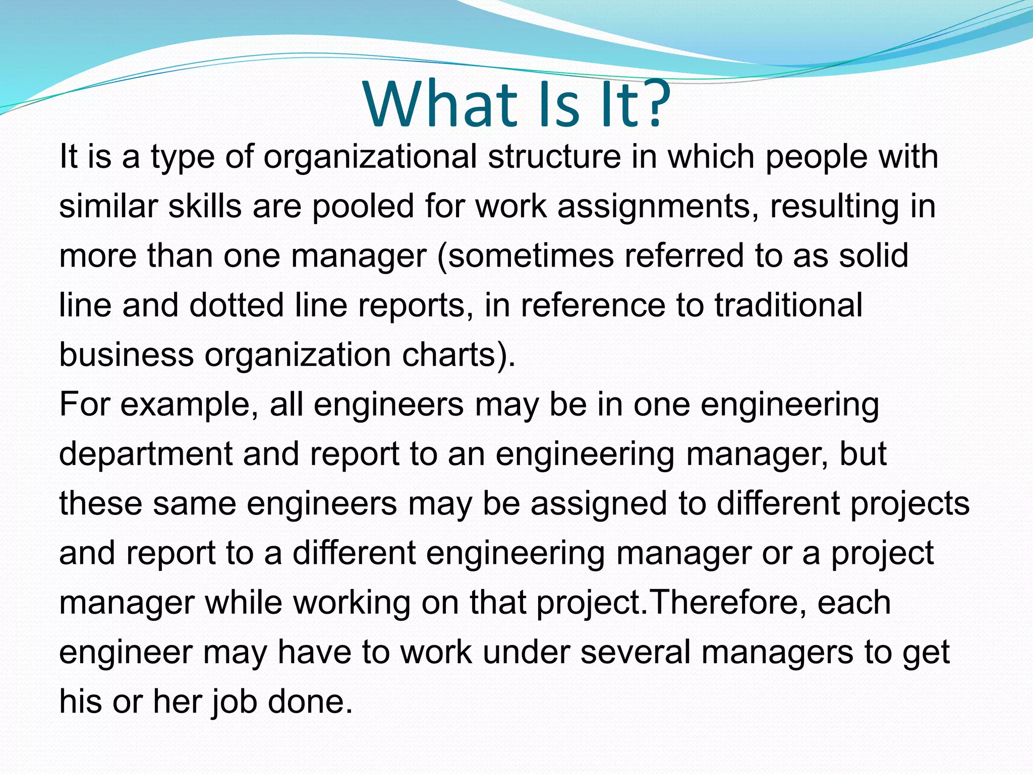 What Is It?
It is a type of organizational structure in which people with
similar skills are pooled for work assignments, resulting in
more than one manager (sometimes referred to as solid
line and dotted line reports, in reference to traditional
business organization charts).
For example, all engineers may be in one engineering
department and report to an engineering manager, but
these same engineers may be assigned to different projects
and report to a different engineering manager or a project
manager while working on that project.Therefore, each
engineer may have to work under several managers to get
his or her job done.
 