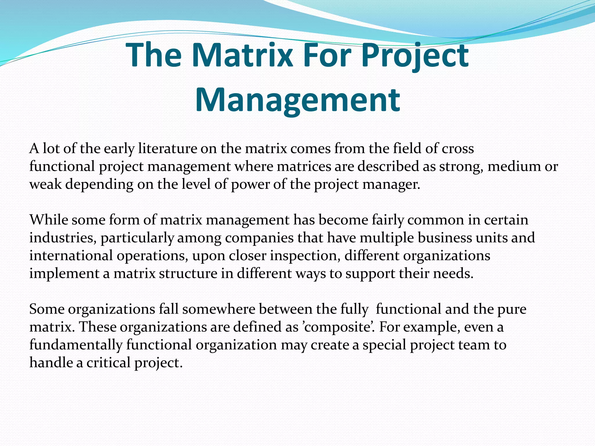 The Matrix For Project
Management
A lot of the early literature on the matrix comes from the field of cross
functional project management where matrices are described as strong, medium or
weak depending on the level of power of the project manager.
While some form of matrix management has become fairly common in certain
industries, particularly among companies that have multiple business units and
international operations, upon closer inspection, different organizations
implement a matrix structure in different ways to support their needs.
Some organizations fall somewhere between the fully functional and the pure
matrix. These organizations are defined as ’composite’. For example, even a
fundamentally functional organization may create a special project team to
handle a critical project.
 