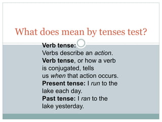 What does mean by tenses test?
Verb tense:
Verbs describe an action.
Verb tense, or how a verb
is conjugated, tells
us when that action occurs.
Present tense: I run to the
lake each day.
Past tense: I ran to the
lake yesterday.
 