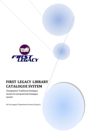 FIRST LEGACY LIBRARY 
CATALOGUE SYSTEM 
Changing the Traditional Catalogue 
System to Computerized Catalogue 
System 
BY First Legacy IT Department (Fizikal 1 Group 1) 
 