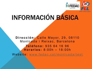 INFORMACIÓN BÁSICA
D i r e c c i ó n : C a l l e M a y o r, 2 9 , 0 8 11 0
M o n t c a d a i R e i x a c , B a r c e l o n a
Te l é f o n o : 9 3 5 6 4 1 6 9 6
H o r a r i o s : 8 : 0 0 h – 1 8 : 0 0 h
We b s i t e : w w w. f e d a c . c a t / m o n t c a d a / t e s t
 