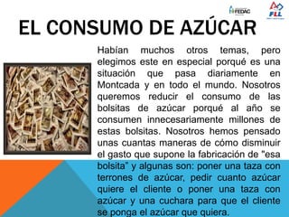 EL CONSUMO DE AZÚCAR
Habían muchos otros temas, pero
elegimos este en especial porqué es una
situación que pasa diariamente en
Montcada y en todo el mundo. Nosotros
queremos reducir el consumo de las
bolsitas de azúcar porqué al año se
consumen innecesariamente millones de
estas bolsitas. Nosotros hemos pensado
unas cuantas maneras de cómo disminuir
el gasto que supone la fabricación de "esa
bolsita” y algunas son: poner una taza con
terrones de azúcar, pedir cuanto azúcar
quiere el cliente o poner una taza con
azúcar y una cuchara para que el cliente
se ponga el azúcar que quiera.
 