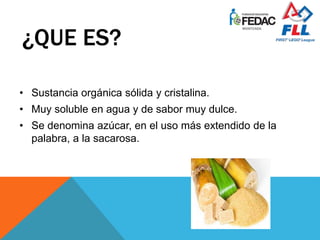 ¿QUE ES?
• Sustancia orgánica sólida y cristalina.
• Muy soluble en agua y de sabor muy dulce.
• Se denomina azúcar, en el uso más extendido de la
palabra, a la sacarosa.
 