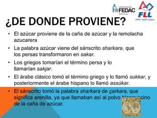 • El azúcar proviene de la caña de azúcar y la remolacha
azucarera
• La palabra azúcar viene del sánscrito sharkara, que
los persas transformaron en sakar.
• Los griegos tomarían el término persa y lo
llamarían sakjar.
• El árabe clásico tomó el término griego y lo llamó sukkar, y
posteriormente el árabe hispano lo llamó assúkar.
• El sánscrito tomó la palabra sharkara de çarkara, que
significa arenilla, ya que llamaban así al polvo blanquecino
de la caña de azúcar.
¿DE DONDE PROVIENE??
 