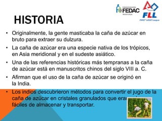 HISTORIA
• Originalmente, la gente masticaba la caña de azúcar en
bruto para extraer su dulzura.
• La caña de azúcar era una especie nativa de los trópicos,
en Asia meridional y en el sudeste asiático.
• Una de las referencias históricas más tempranas a la caña
de azúcar está en manuscritos chinos del siglo VIII a. C.
• Afirman que el uso de la caña de azúcar se originó en
la India.
• Los indios descubrieron métodos para convertir el jugo de la
caña de azúcar en cristales granulados que eran más
fáciles de almacenar y transportar.
 