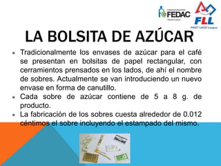 LA BOLSITA DE AZÚCAR
● Tradicionalmente los envases de azúcar para el café
se presentan en bolsitas de papel rectangular, con
cerramientos prensados en los lados, de ahí el nombre
de sobres. Actualmente se van introduciendo un nuevo
envase en forma de canutillo.
● Cada sobre de azúcar contiene de 5 a 8 g. de
producto.
● La fabricación de los sobres cuesta alrededor de 0.012
céntimos el sobre incluyendo el estampado del mismo.
 