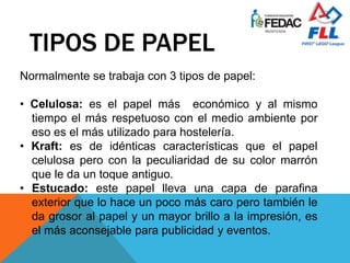 TIPOS DE PAPEL
Normalmente se trabaja con 3 tipos de papel:
• Celulosa: es el papel más económico y al mismo
tiempo el más respetuoso con el medio ambiente por
eso es el más utilizado para hostelería.
• Kraft: es de idénticas características que el papel
celulosa pero con la peculiaridad de su color marrón
que le da un toque antiguo.
• Estucado: este papel lleva una capa de parafina
exterior que lo hace un poco más caro pero también le
da grosor al papel y un mayor brillo a la impresión, es
el más aconsejable para publicidad y eventos.
 