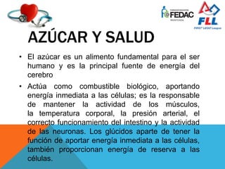 AZÚCAR Y SALUD
• El azúcar es un alimento fundamental para el ser
humano y es la principal fuente de energía del
cerebro
• Actúa como combustible biológico, aportando
energía inmediata a las células; es la responsable
de mantener la actividad de los músculos,
la temperatura corporal, la presión arterial, el
correcto funcionamiento del intestino y la actividad
de las neuronas. Los glúcidos aparte de tener la
función de aportar energía inmediata a las células,
también proporcionan energía de reserva a las
células.
 