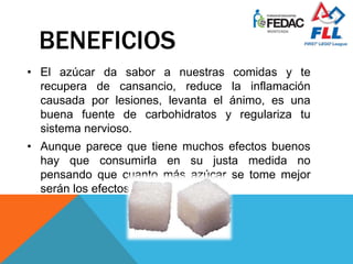 BENEFICIOS
• El azúcar da sabor a nuestras comidas y te
recupera de cansancio, reduce la inflamación
causada por lesiones, levanta el ánimo, es una
buena fuente de carbohidratos y regulariza tu
sistema nervioso.
• Aunque parece que tiene muchos efectos buenos
hay que consumirla en su justa medida no
pensando que cuanto más azúcar se tome mejor
serán los efectos.
 