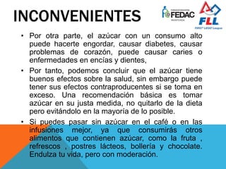 INCONVENIENTES
• Por otra parte, el azúcar con un consumo alto
puede hacerte engordar, causar diabetes, causar
problemas de corazón, puede causar caries o
enfermedades en encías y dientes,
• Por tanto, podemos concluir que el azúcar tiene
buenos efectos sobre la salud, sin embargo puede
tener sus efectos contraproducentes si se toma en
exceso. Una recomendación básica es tomar
azúcar en su justa medida, no quitarlo de la dieta
pero evitándolo en la mayoría de lo posible.
• Si puedes pasar sin azúcar en el café o en las
infusiones mejor, ya que consumirás otros
alimentos que contienen azúcar, como la fruta ,
refrescos , postres lácteos, bollería y chocolate.
Endulza tu vida, pero con moderación.
 