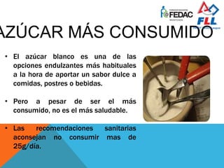 • El azúcar blanco es una de las
opciones endulzantes más habituales
a la hora de aportar un sabor dulce a
comidas, postres o bebidas.
• Pero a pesar de ser el más
consumido, no es el más saludable.
• Las recomendaciones sanitarias
aconsejan no consumir mas de
25g/día.
 
