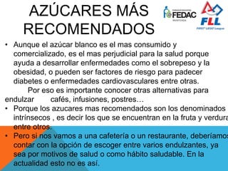 • Aunque el azúcar blanco es el mas consumido y
comercializado, es el mas perjudicial para la salud porque
ayuda a desarrollar enfermedades como el sobrepeso y la
obesidad, o pueden ser factores de riesgo para padecer
diabetes o enfermedades cardiovasculares entre otras.
Por eso es importante conocer otras alternativas para
endulzar cafés, infusiones, postres…
• Porque los azucares mas recomendados son los denominados
intrínsecos , es decir los que se encuentran en la fruta y verdura
entre otros.
• Pero si nos vamos a una cafetería o un restaurante, deberíamos
contar con la opción de escoger entre varios endulzantes, ya
sea por motivos de salud o como hábito saludable. En la
actualidad esto no es así.
 