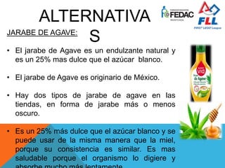 JARABE DE AGAVE:
• El jarabe de Agave es un endulzante natural y
es un 25% mas dulce que el azúcar blanco.
• El jarabe de Agave es originario de México.
• Hay dos tipos de jarabe de agave en las
tiendas, en forma de jarabe más o menos
oscuro.
• Es un 25% más dulce que el azúcar blanco y se
puede usar de la misma manera que la miel,
porque su consistencia es similar. Es mas
saludable porque el organismo lo digiere y
ALTERNATIVA
S
 
