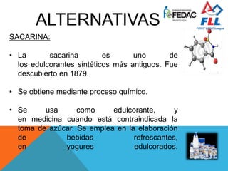 ALTERNATIVAS
SACARINA:
• La sacarina es uno de
los edulcorantes sintéticos más antiguos. Fue
descubierto en 1879.
• Se obtiene mediante proceso químico.
• Se usa como edulcorante, y
en medicina cuando está contraindicada la
toma de azúcar. Se emplea en la elaboración
de bebidas refrescantes,
en yogures edulcorados.
 