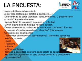 Nombre del bar/establecimiento:
Sector (bar, restaurante, cafetería, panadería…):
-Que cantidad de cafés (cortados, solos, con leche…) pueden servir
en un día? Aproximadamente.
-Que cantidad de infusiones sirven en un solo día?
-Sirven alguna bebida más que necesite azúcar?
-Tienen un control de las bolsas de azúcar que consumen? En caso
de que sea afirmativa como llevan el control? (diariamente,
mensualmente, anualmente).
- Tiene otras alternativas al azúcar blanco? (Marcar las opciones)
- Azúcar moreno
- Miel
- Sacarina
- Stevia
- Otros (anotarlas):
- Conoce el coste total que tiene cada bolsita de azúcar?
- Ha pensado alguna vez en esta problemática? Y ha pensado en
alguna solución?
LA ENCUESTA:
 