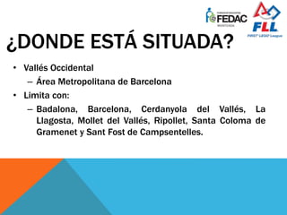 ¿DONDE ESTÁ SITUADA?
• Vallés Occidental
– Área Metropolitana de Barcelona
• Limita con:
– Badalona, Barcelona, Cerdanyola del Vallés, La
Llagosta, Mollet del Vallés, Ripollet, Santa Coloma de
Gramenet y Sant Fost de Campsentelles.
 
