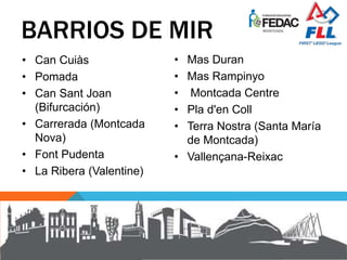 BARRIOS DE MIR
• Can Cuiàs
• Pomada
• Can Sant Joan
(Bifurcación)
• Carrerada (Montcada
Nova)
• Font Pudenta
• La Ribera (Valentine)
• Mas Duran
• Mas Rampinyo
• Montcada Centre
• Pla d'en Coll
• Terra Nostra (Santa María
de Montcada)
• Vallençana-Reixac
 