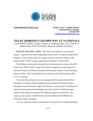 FOR IMMEDIATE RELEASE                                 Media Contact: Jennifer Whitus,
                                                            Communications Manager
                                                                        214-426-4629
                                                       jwhitus@natureandscience.org


TEXAS’ ROBOTICS CHAMPS WIN AT NATIONALS
Local FIRST® LEGO® League Compete in California May 21-22, Thanks to
      Support from Perot Foundation, Museum of Nature & Science

   DALLAS, Texas (June 1, 2011) – The North Texas champs are now national
champs. A group of sixth and seventh graders known as the “Texarkana College Bionic
Bulldogs” are the winners of the 2011 Judges Award for Innovative Solution at the
national FIRST® LEGO® League competition at California’s LEGOLAND®.
   The Bulldogs were previously declared the overall tournament winners of the 2010
North Texas FIRST® LEGO® League (FLL) robotics competition by the Museum of
Nature & Science at the Finals Tournament held Saturday, January 29 at the Hockaday
School in Dallas. That win qualified them to compete in the Finals tournament May
21-22 in California.
   Their trip to the national contest was made possible by donations from the Perot
Foundation, Texarkana College Foundation and the Museum of Nature & Science.
During the annual “Chairman’s Night at the Museum” event on April 7, the Museum of
Nature & Science presented the Bulldogs team with a check for $3,000 and made a
request to other Museum constituents for additional support to fund the trip. The
responses came quickly – $4,000 from the Perot Foundation and $3,000 from the
Texarkana College Foundation.
   “I’m very impressed with the young people who are part of the Texarkana Bulldogs,


                                           (cont.)
 