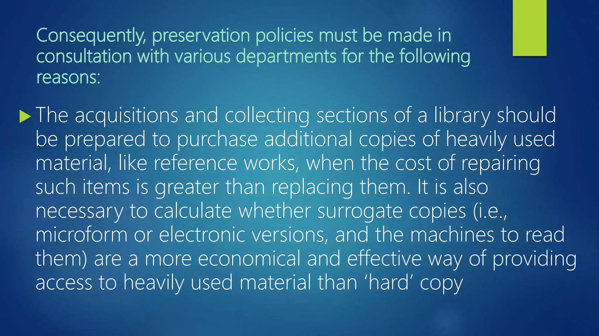 Consequently, preservation policies must be made in
consultation with various departments for the following
reasons:
 The acquisitions and collecting sections of a library should
be prepared to purchase additional copies of heavily used
material, like reference works, when the cost of repairing
such items is greater than replacing them. It is also
necessary to calculate whether surrogate copies (i.e.,
microform or electronic versions, and the machines to read
them) are a more economical and effective way of providing
access to heavily used material than ‘hard’ copy
 