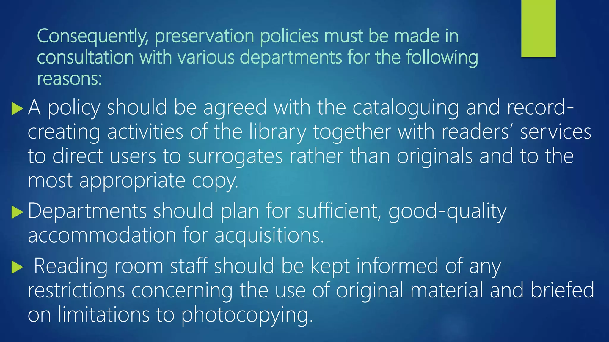 Consequently, preservation policies must be made in
consultation with various departments for the following
reasons:
 A policy should be agreed with the cataloguing and record-
creating activities of the library together with readers’ services
to direct users to surrogates rather than originals and to the
most appropriate copy.
 Departments should plan for sufficient, good-quality
accommodation for acquisitions.
 Reading room staff should be kept informed of any
restrictions concerning the use of original material and briefed
on limitations to photocopying.
 
