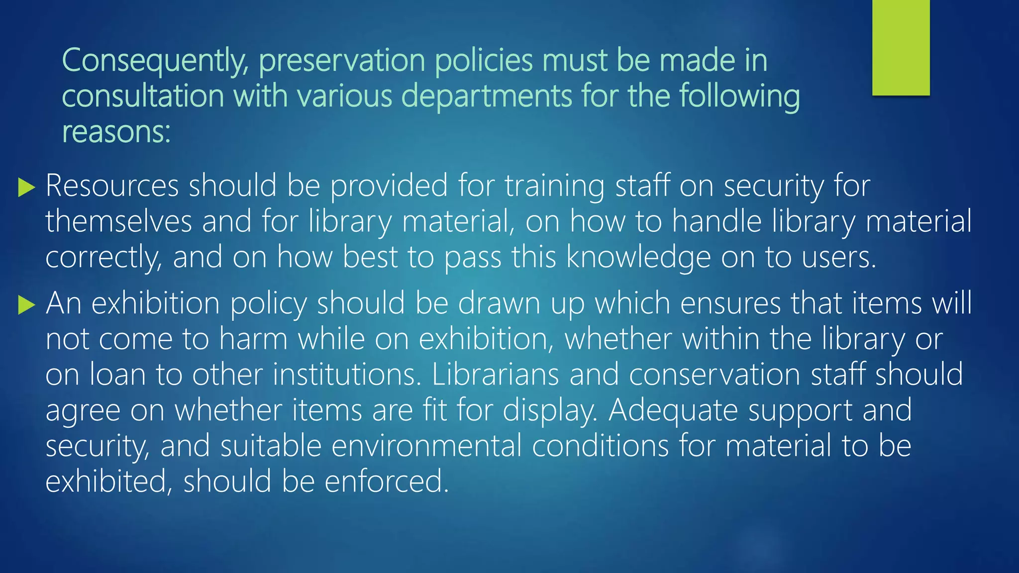 Consequently, preservation policies must be made in
consultation with various departments for the following
reasons:
 Resources should be provided for training staff on security for
themselves and for library material, on how to handle library material
correctly, and on how best to pass this knowledge on to users.
 An exhibition policy should be drawn up which ensures that items will
not come to harm while on exhibition, whether within the library or
on loan to other institutions. Librarians and conservation staff should
agree on whether items are fit for display. Adequate support and
security, and suitable environmental conditions for material to be
exhibited, should be enforced.
 