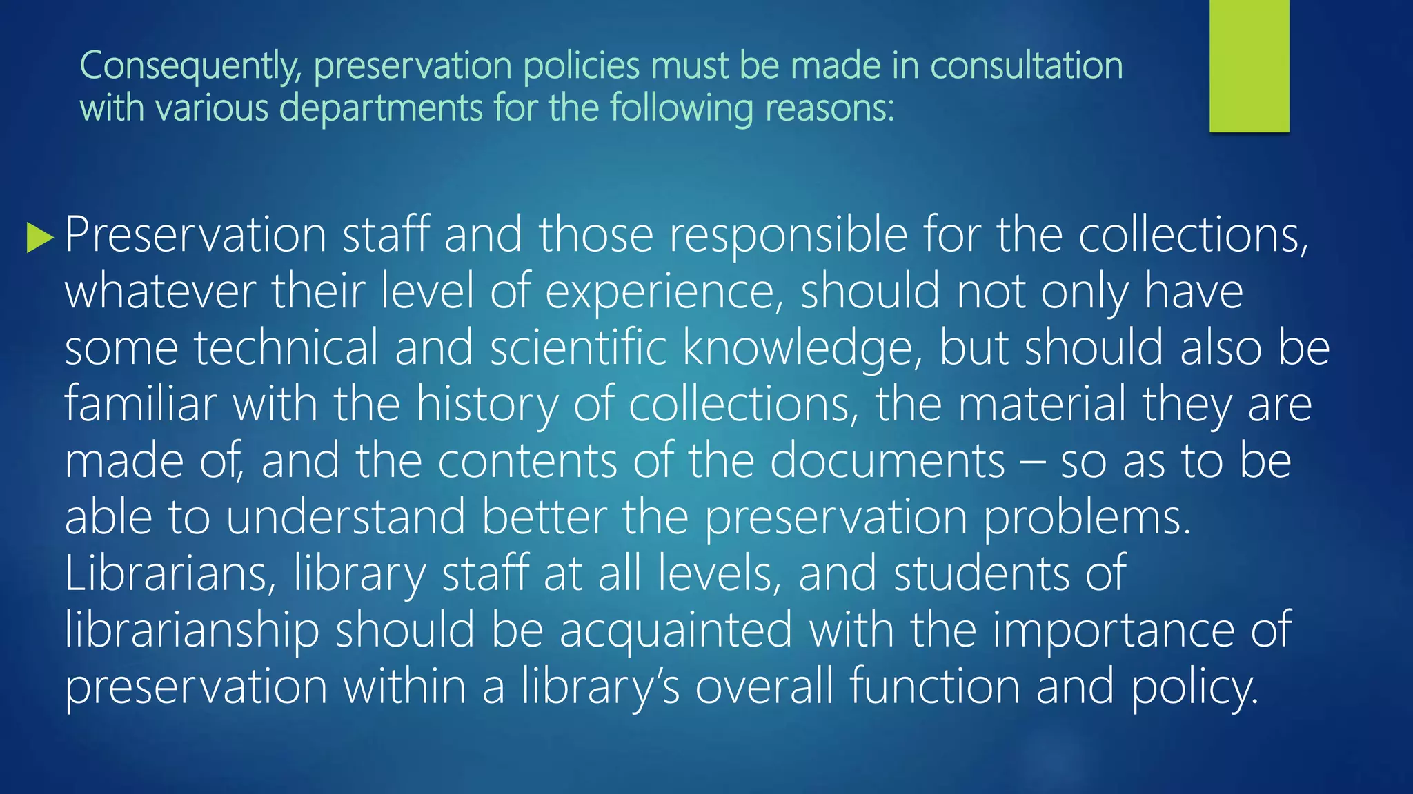 Consequently, preservation policies must be made in consultation
with various departments for the following reasons:
 Preservation staff and those responsible for the collections,
whatever their level of experience, should not only have
some technical and scientific knowledge, but should also be
familiar with the history of collections, the material they are
made of, and the contents of the documents – so as to be
able to understand better the preservation problems.
Librarians, library staff at all levels, and students of
librarianship should be acquainted with the importance of
preservation within a library’s overall function and policy.
 