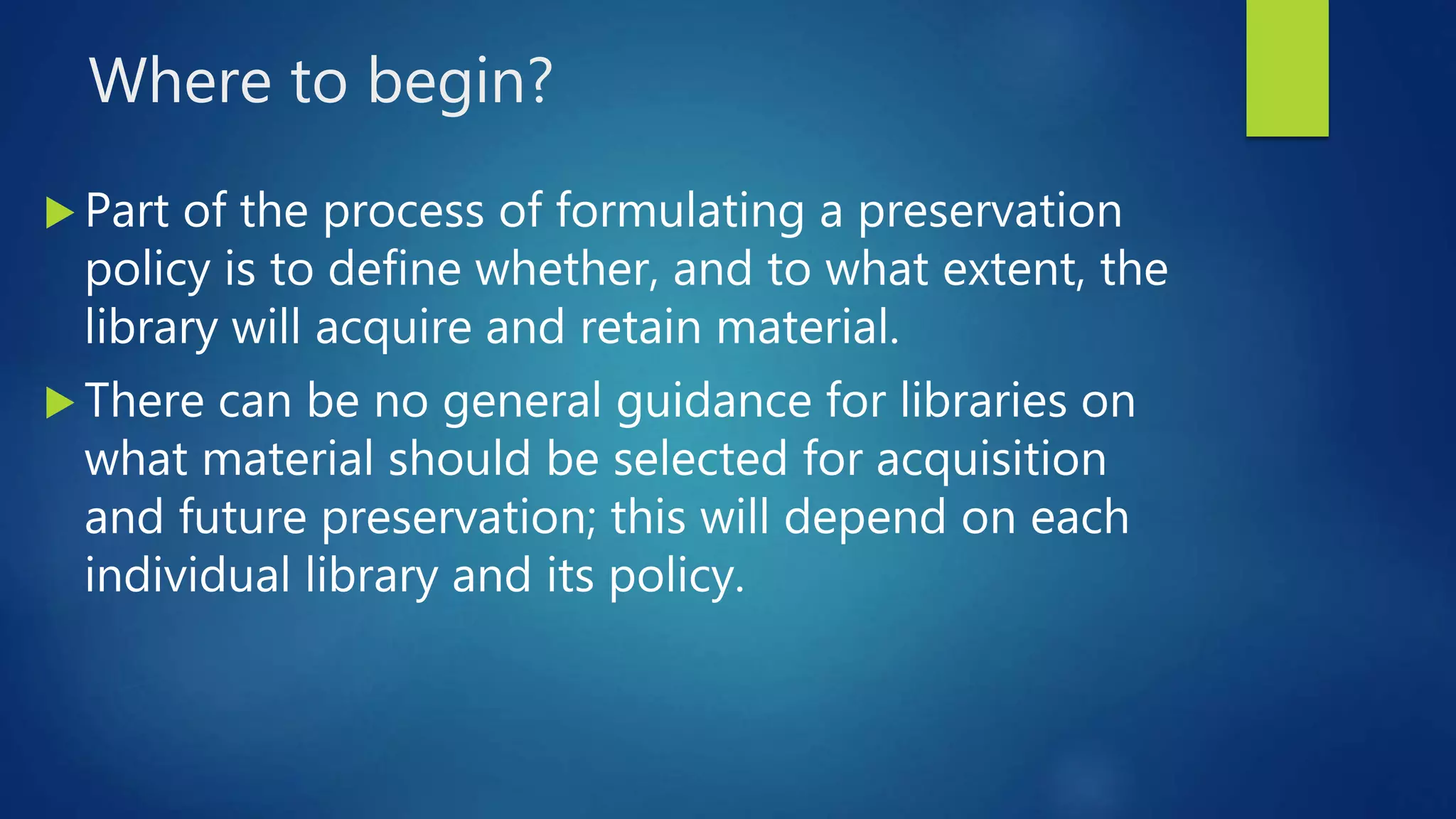 Where to begin?
 Part of the process of formulating a preservation
policy is to define whether, and to what extent, the
library will acquire and retain material.
 There can be no general guidance for libraries on
what material should be selected for acquisition
and future preservation; this will depend on each
individual library and its policy.
 