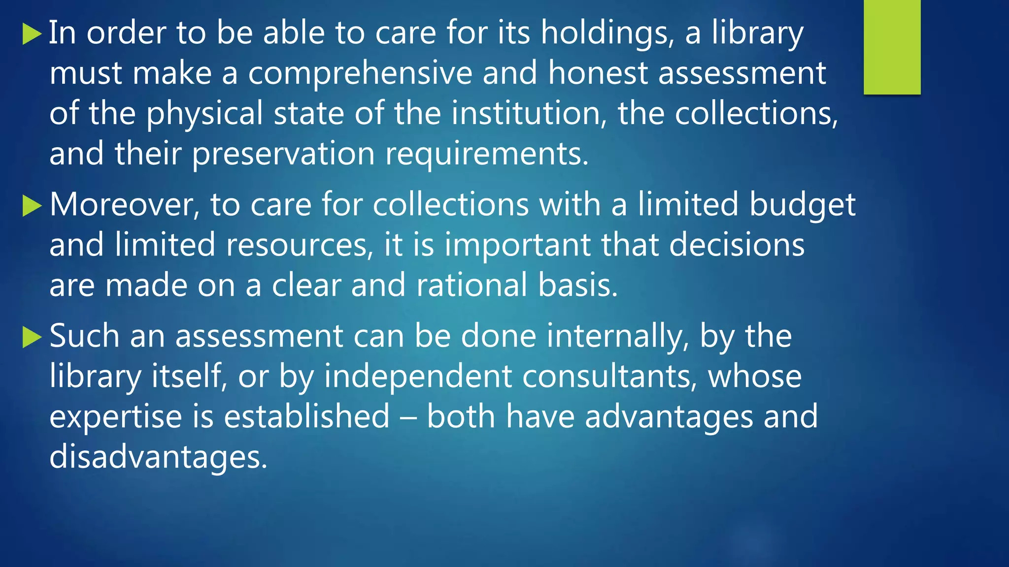  In order to be able to care for its holdings, a library
must make a comprehensive and honest assessment
of the physical state of the institution, the collections,
and their preservation requirements.
 Moreover, to care for collections with a limited budget
and limited resources, it is important that decisions
are made on a clear and rational basis.
 Such an assessment can be done internally, by the
library itself, or by independent consultants, whose
expertise is established – both have advantages and
disadvantages.
 