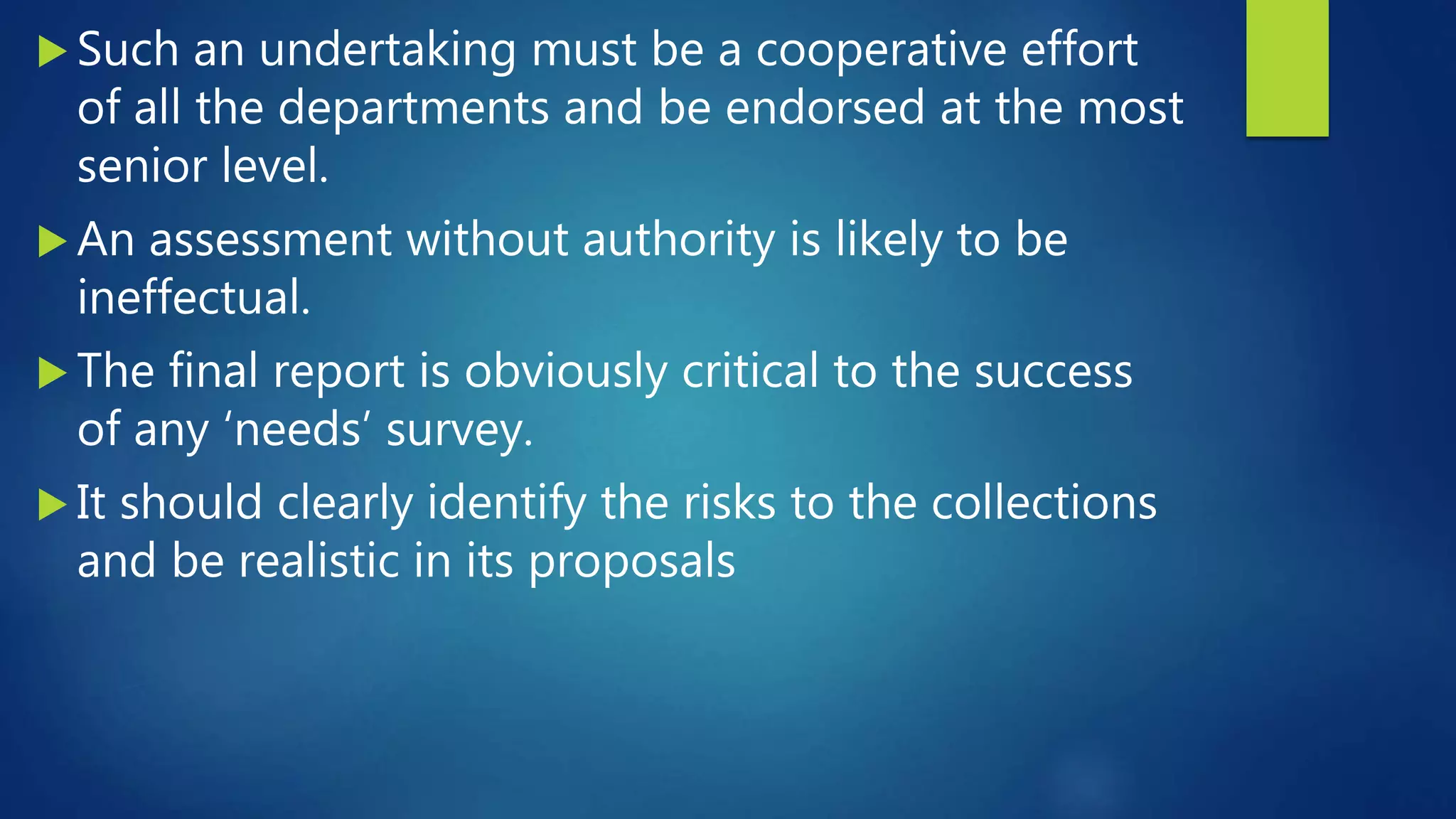  Such an undertaking must be a cooperative effort
of all the departments and be endorsed at the most
senior level.
 An assessment without authority is likely to be
ineffectual.
 The final report is obviously critical to the success
of any ‘needs’ survey.
 It should clearly identify the risks to the collections
and be realistic in its proposals
 