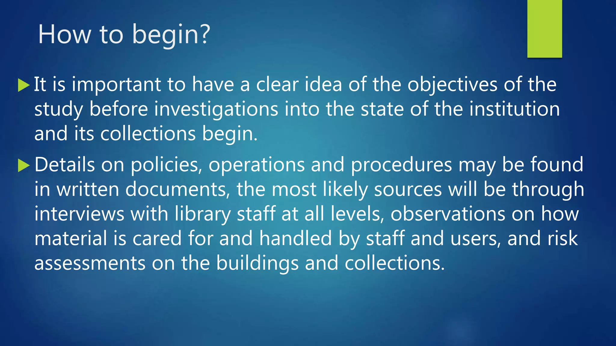 How to begin?
 It is important to have a clear idea of the objectives of the
study before investigations into the state of the institution
and its collections begin.
 Details on policies, operations and procedures may be found
in written documents, the most likely sources will be through
interviews with library staff at all levels, observations on how
material is cared for and handled by staff and users, and risk
assessments on the buildings and collections.
 
