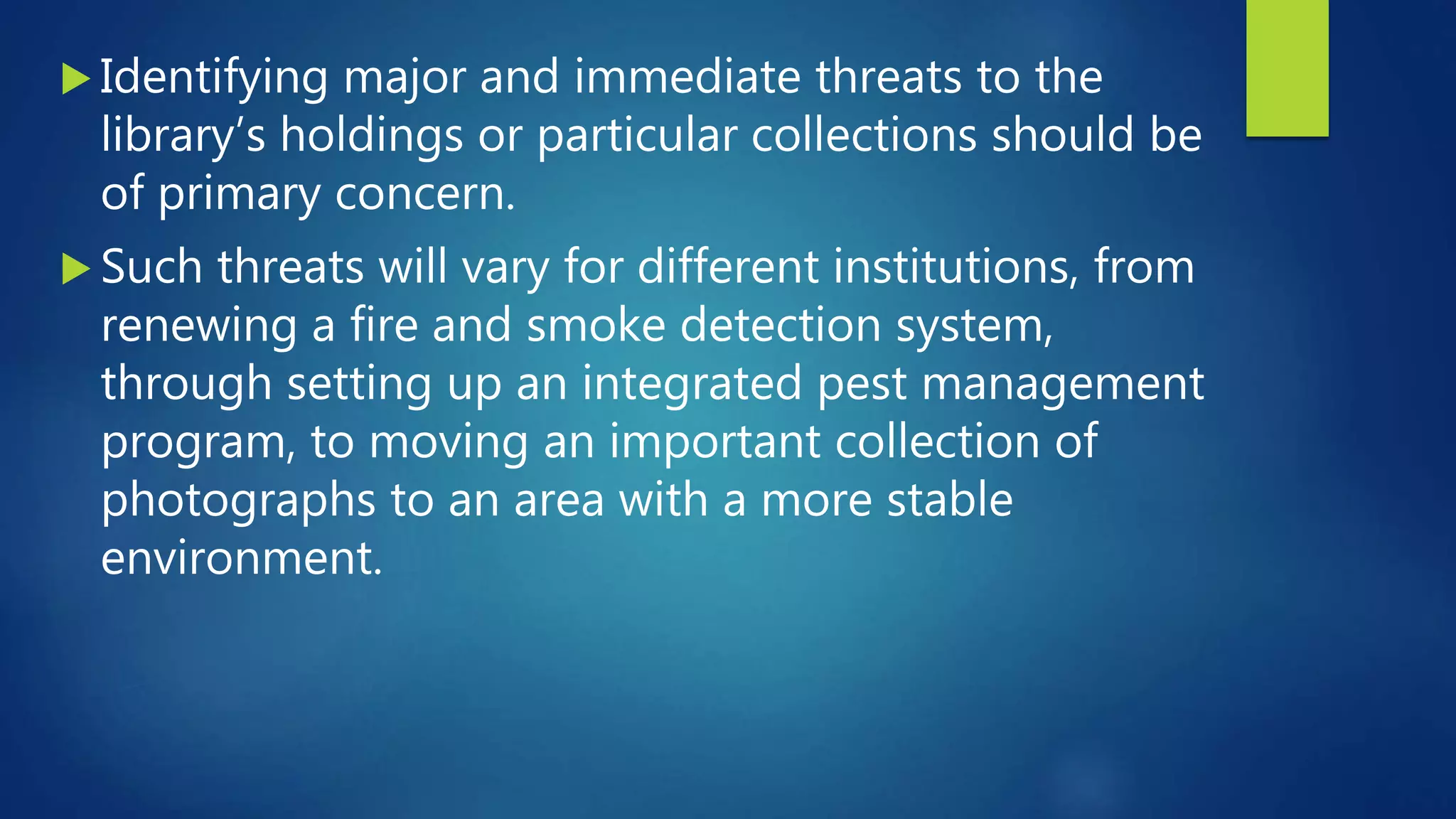  Identifying major and immediate threats to the
library’s holdings or particular collections should be
of primary concern.
 Such threats will vary for different institutions, from
renewing a fire and smoke detection system,
through setting up an integrated pest management
program, to moving an important collection of
photographs to an area with a more stable
environment.
 